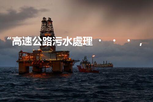 “高速公路污水處理，綠色出行新篇章”